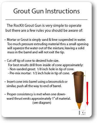 Grout Gun Instructions. The RocKit Grout Gun is very simple to operate but there are a few rules you should be aware of. Mortar or Grout is simply sand and lime suspended in water. Too much pressure extruding material thru a small opening will squeeze the water out of the mixture, leaving a solid mass in the barrel and will not exit the tip. Cut of the tip of the cone to desire hole size according to grout joint size. Non-sanded grout, for tile. Pre-mix mortar, for rock, stone, brick, block, tile joints.
